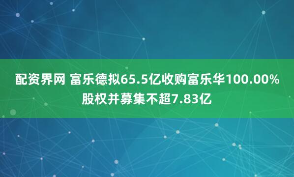 配资界网 富乐德拟65.5亿收购富乐华100.00%股权并募集不超7.83亿