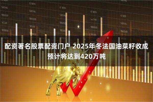 配资著名股票配资门户 2025年冬法国油菜籽收成预计将达到420万吨