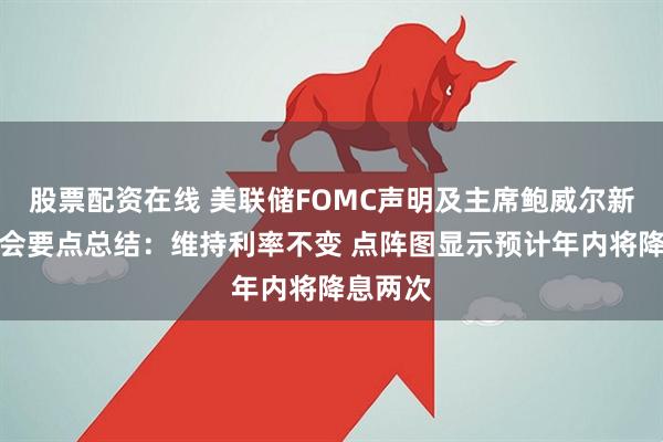 股票配资在线 美联储FOMC声明及主席鲍威尔新闻发布会要点总结：维持利率不变 点阵图显示预计年内将降息两次