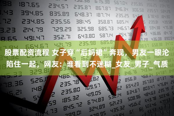 股票配资流程 女子穿“后妈裙”奔现，男友一眼沦陷住一起，网友：谁看到不迷糊_女友_男子_气质