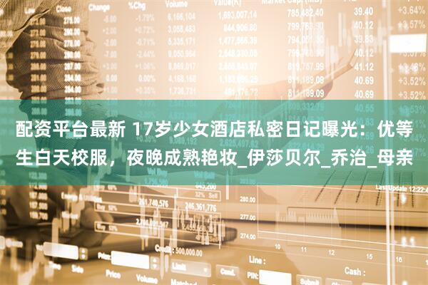 配资平台最新 17岁少女酒店私密日记曝光：优等生白天校服，夜晚成熟艳妆_伊莎贝尔_乔治_母亲