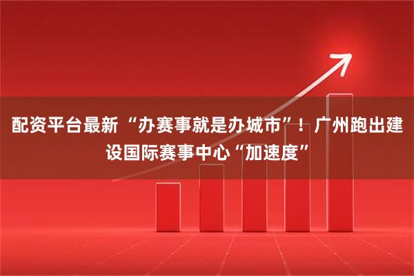 配资平台最新 “办赛事就是办城市”！广州跑出建设国际赛事中心“加速度”