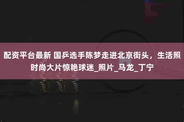 配资平台最新 国乒选手陈梦走进北京街头，生活照时尚大片惊艳球迷_照片_马龙_丁宁