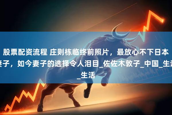 股票配资流程 庄则栋临终前照片，最放心不下日本妻子，如今妻子的选择令人泪目_佐佐木敦子_中国_生活