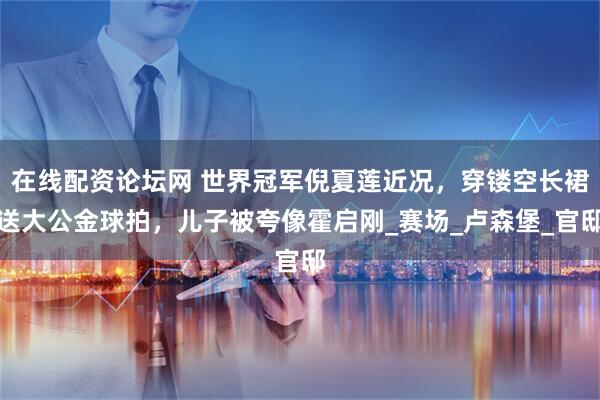 在线配资论坛网 世界冠军倪夏莲近况，穿镂空长裙送大公金球拍，儿子被夸像霍启刚_赛场_卢森堡_官邸