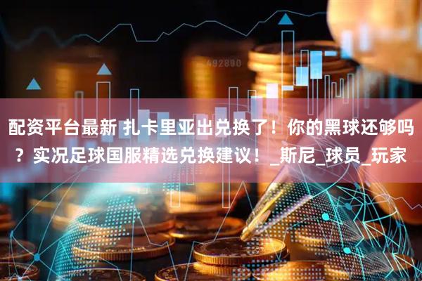 配资平台最新 扎卡里亚出兑换了！你的黑球还够吗？实况足球国服精选兑换建议！_斯尼_球员_玩家