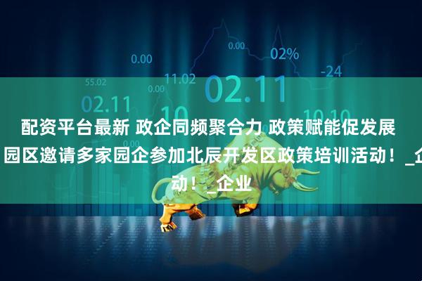 配资平台最新 政企同频聚合力 政策赋能促发展 —— 园区邀请多家园企参加北辰开发区政策培训活动！_企业