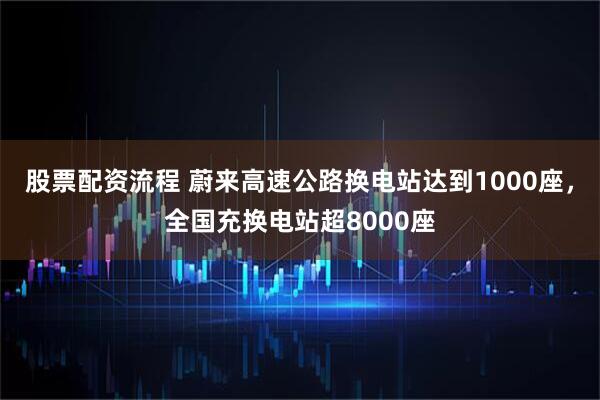 股票配资流程 蔚来高速公路换电站达到1000座，全国充换电站超8000座