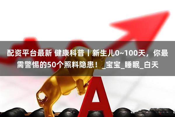 配资平台最新 健康科普丨新生儿0~100天，你最需警惕的50个照料隐患！_宝宝_睡眠_白天