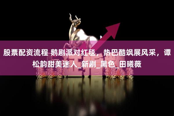 股票配资流程 鹅剧派对红毯，热巴酷飒展风采，谭松韵甜美迷人_新剧_黑色_田曦薇