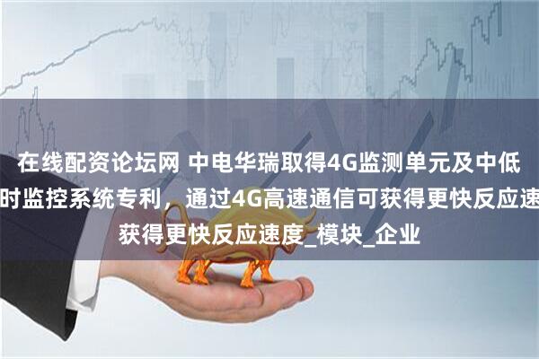 在线配资论坛网 中电华瑞取得4G监测单元及中低压配电线路实时监控系统专利，通过4G高速通信可获得更快反应速度_模块_企业