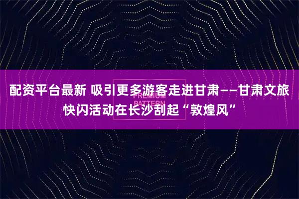 配资平台最新 吸引更多游客走进甘肃——甘肃文旅快闪活动在长沙刮起“敦煌风”