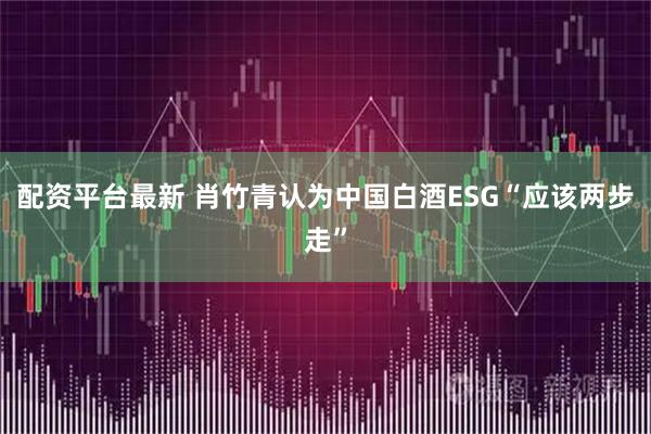 配资平台最新 肖竹青认为中国白酒ESG“应该两步走”