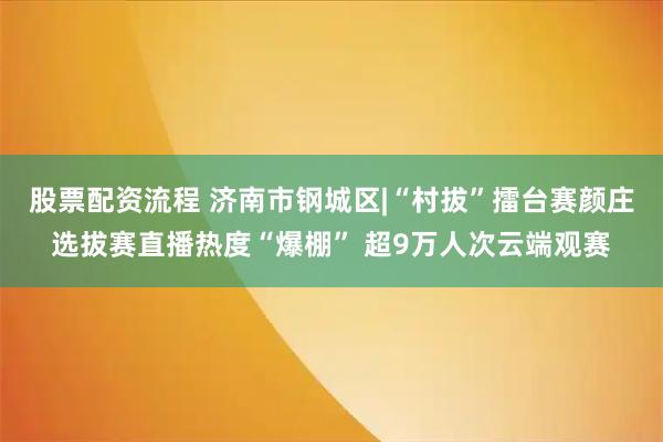 股票配资流程 济南市钢城区|“村拔”擂台赛颜庄选拔赛直播热度“爆棚” 超9万人次云端观赛