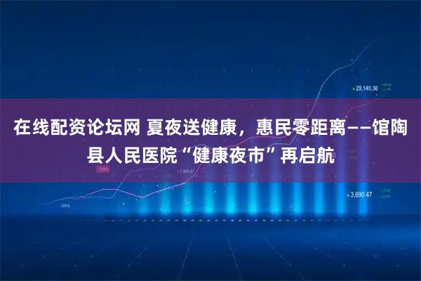 在线配资论坛网 夏夜送健康，惠民零距离——馆陶县人民医院“健康夜市”再启航