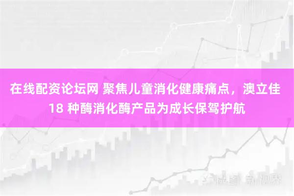 在线配资论坛网 聚焦儿童消化健康痛点，澳立佳 18 种酶消化酶产品为成长保驾护航