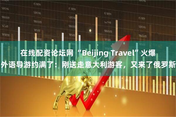 在线配资论坛网 “Beijing Travel”火爆！外语导游约满了：刚送走意大利游客，又来了俄罗斯团