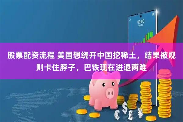 股票配资流程 美国想绕开中国挖稀土，结果被规则卡住脖子，巴铁现在进退两难
