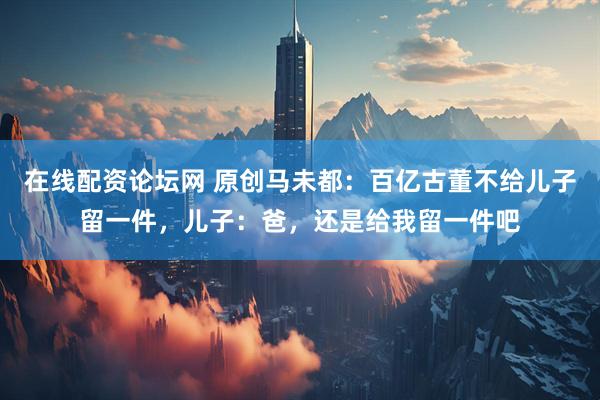 在线配资论坛网 原创马未都：百亿古董不给儿子留一件，儿子：爸，还是给我留一件吧