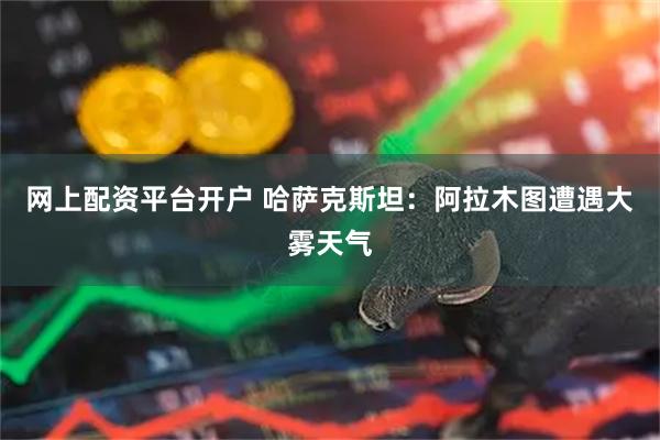网上配资平台开户 哈萨克斯坦：阿拉木图遭遇大雾天气