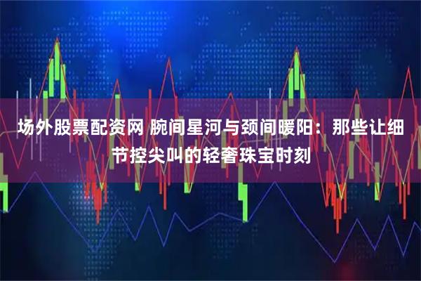 场外股票配资网 腕间星河与颈间暖阳：那些让细节控尖叫的轻奢珠宝时刻