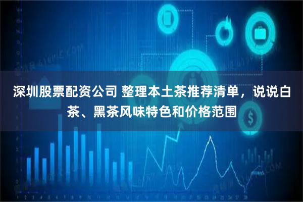 深圳股票配资公司 整理本土茶推荐清单，说说白茶、黑茶风味特色和价格范围