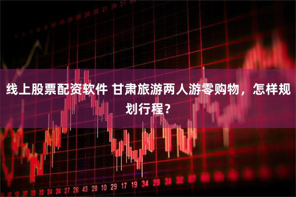 线上股票配资软件 甘肃旅游两人游零购物，怎样规划行程？
