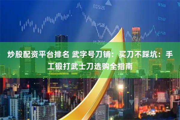 炒股配资平台排名 武字号刀铺：买刀不踩坑：手工锻打武士刀选购全指南