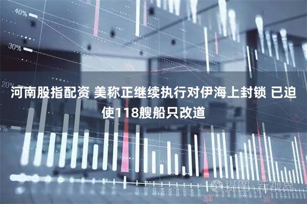 河南股指配资 美称正继续执行对伊海上封锁 已迫使118艘船只改道