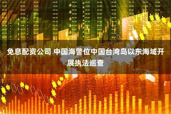 免息配资公司 中国海警位中国台湾岛以东海域开展执法巡查